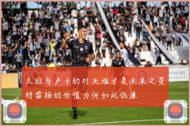 文班与卢卡的对决谁才是未来之星特雷杨的价值为何如此低廉