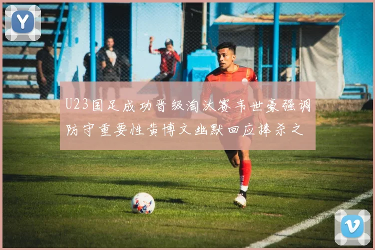 U23国足成功晋级淘汰赛韦世豪强调防守重要性黄博文幽默回应捧杀之说