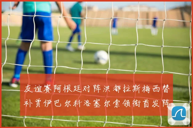 友谊赛阿根廷对阵洪都拉斯梅西替补贾伊巴尔科洛塞尔索领衔首发阵容
