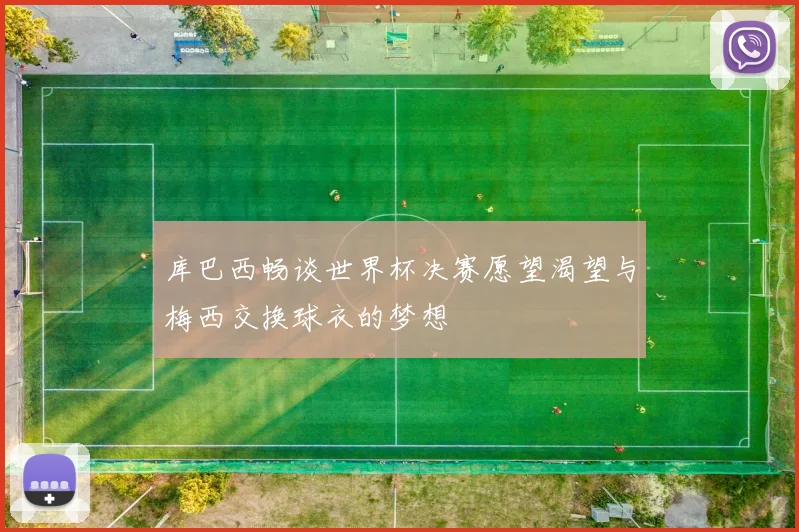库巴西畅谈世界杯决赛愿望渴望与梅西交换球衣的梦想