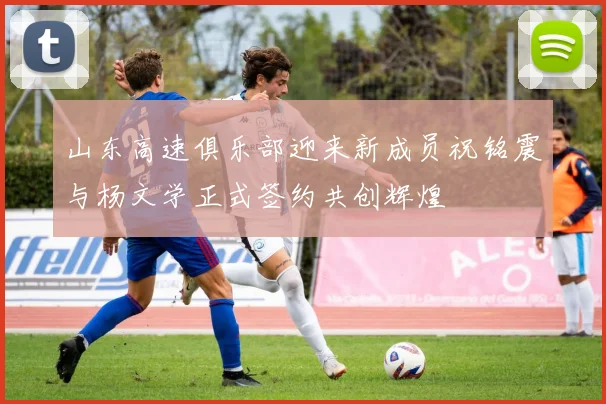 山东高速俱乐部迎来新成员祝铭震与杨文学正式签约共创辉煌