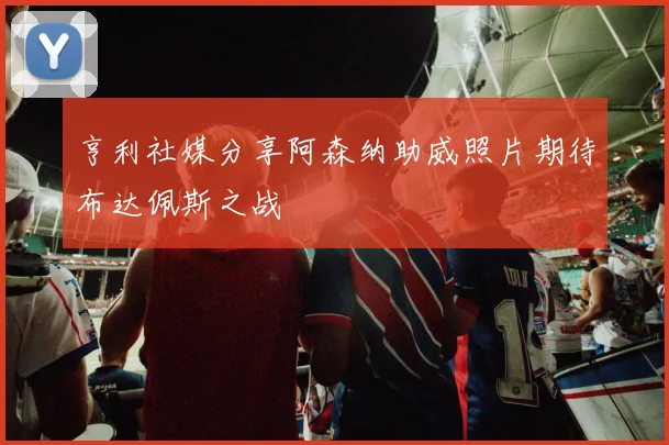 亨利社媒分享阿森纳助威照片期待布达佩斯之战