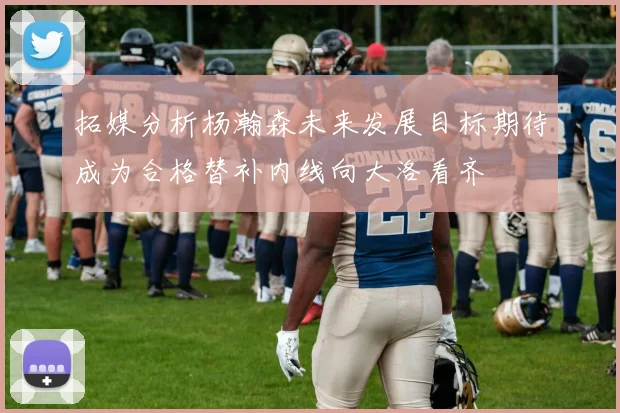 拓媒分析杨瀚森未来发展目标期待成为合格替补内线向大洛看齐