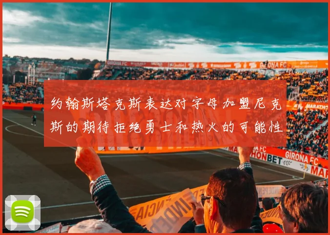 约翰斯塔克斯表达对字母加盟尼克斯的期待拒绝勇士和热火的可能性