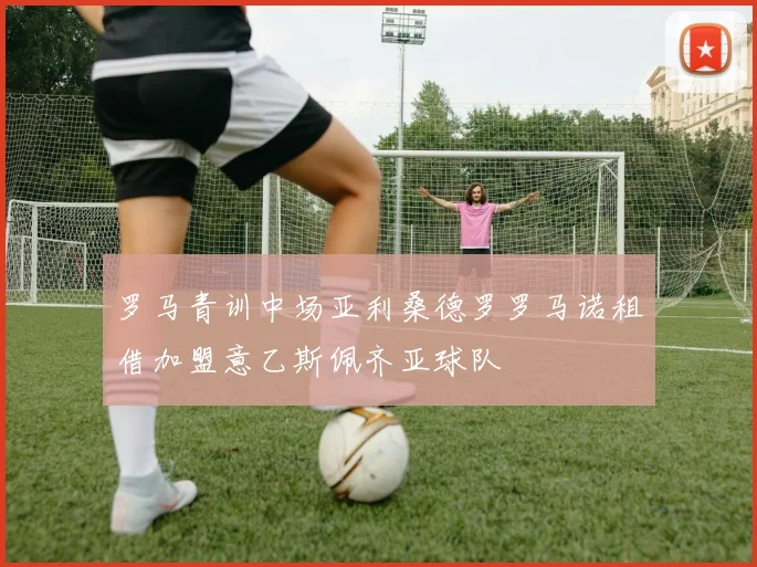 罗马青训中场亚利桑德罗罗马诺租借加盟意乙斯佩齐亚球队