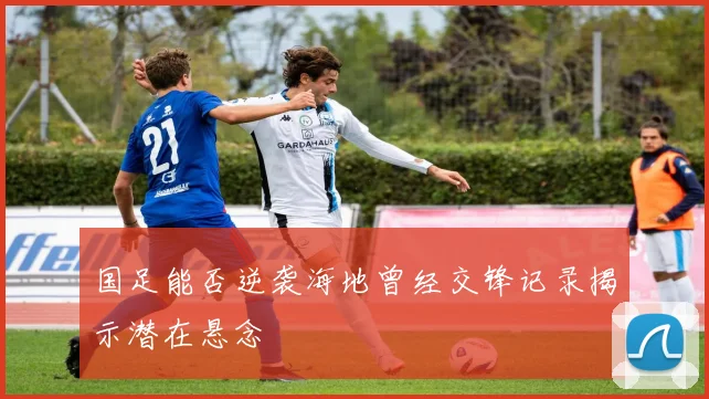 国足能否逆袭海地曾经交锋记录揭示潜在悬念