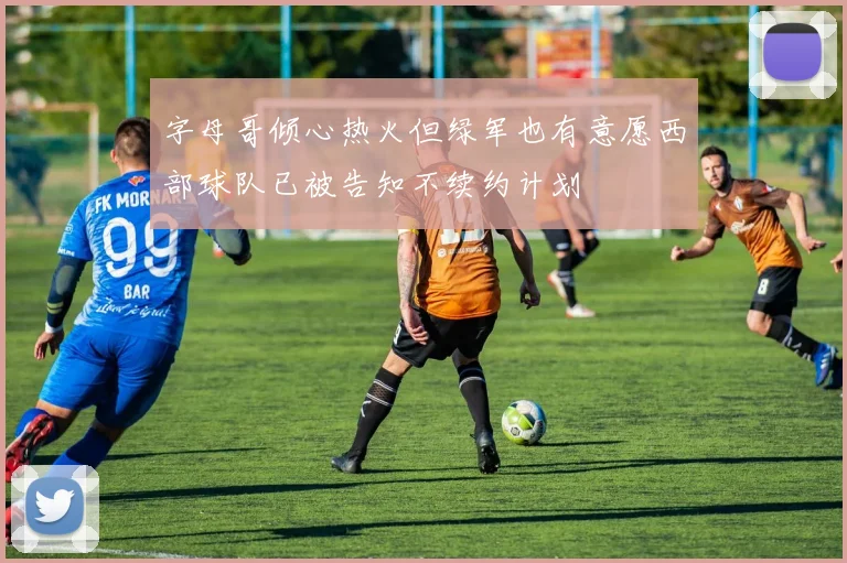 字母哥倾心热火但绿军也有意愿西部球队已被告知不续约计划