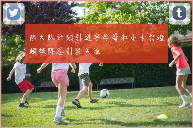 热火队计划引进字母哥和小卡打造超级阵容引发关注
