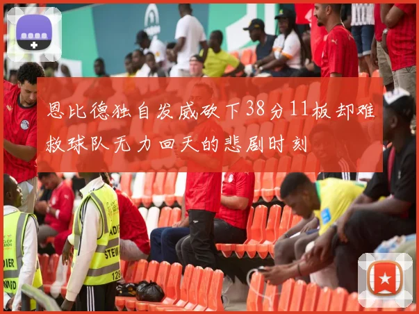 恩比德独自发威砍下38分11板却难救球队无力回天的悲剧时刻