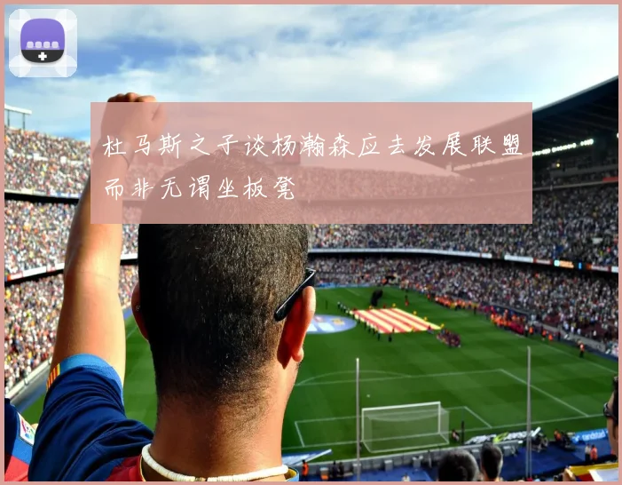 杜马斯之子谈杨瀚森应去发展联盟而非无谓坐板凳
