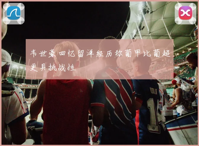 韦世豪回忆留洋经历称葡甲比葡超更具挑战性