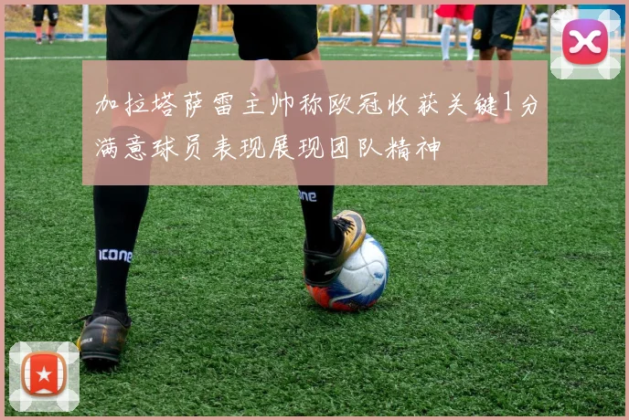 加拉塔萨雷主帅称欧冠收获关键1分满意球员表现展现团队精神