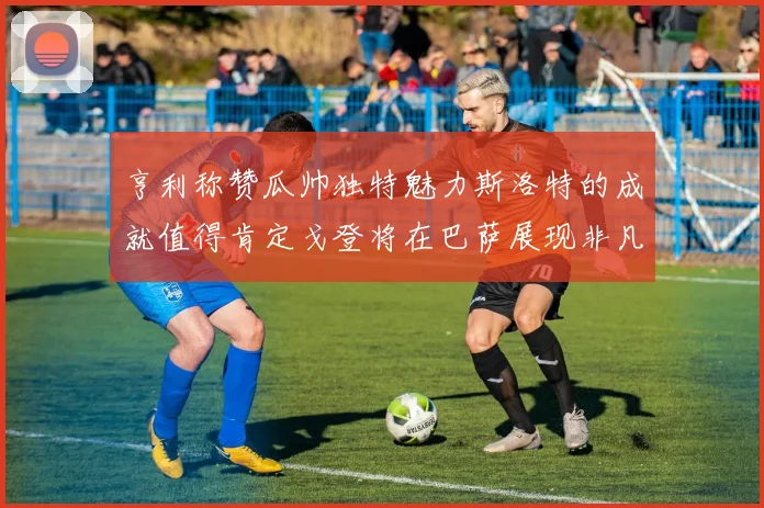 亨利称赞瓜帅独特魅力斯洛特的成就值得肯定戈登将在巴萨展现非凡才华