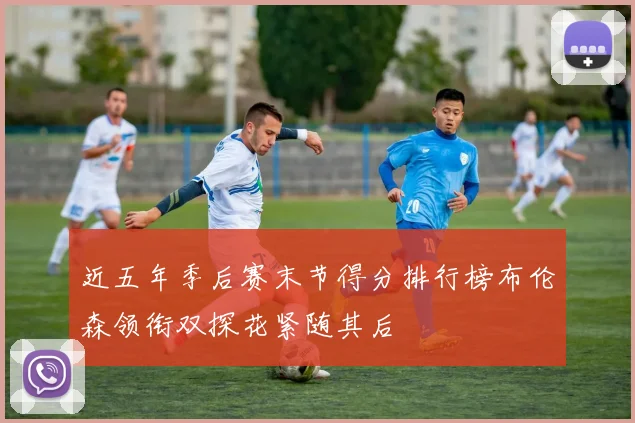 近五年季后赛末节得分排行榜布伦森领衔双探花紧随其后