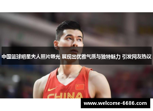 中国篮球明星夫人照片曝光 展现出优雅气质与独特魅力 引发网友热议