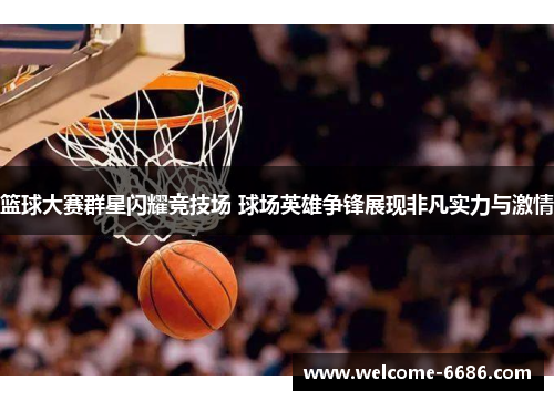 篮球大赛群星闪耀竞技场 球场英雄争锋展现非凡实力与激情