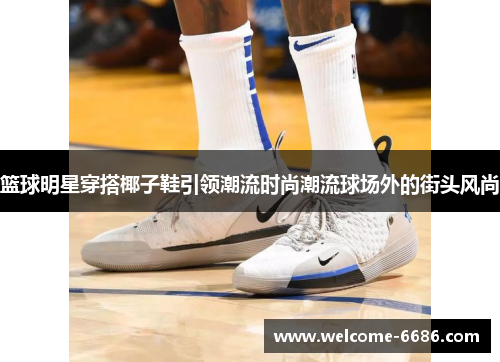 篮球明星穿搭椰子鞋引领潮流时尚潮流球场外的街头风尚