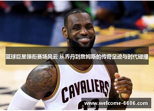 篮球巨星领衔赛场风云 从乔丹到詹姆斯的传奇足迹与时代碰撞